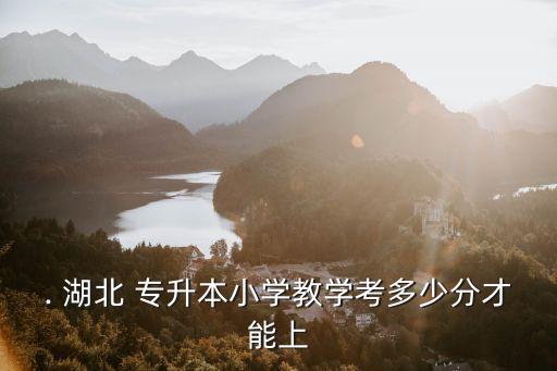 . 湖北 專升本小學(xué)教學(xué)考多少分才能上