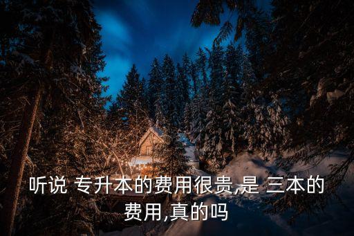聽(tīng)說(shuō) 專(zhuān)升本的費(fèi)用很貴,是 三本的費(fèi)用,真的嗎