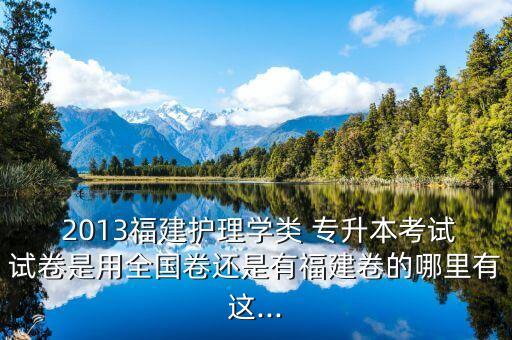  2013福建護理學(xué)類 專升本考試試卷是用全國卷還是有福建卷的哪里有這...