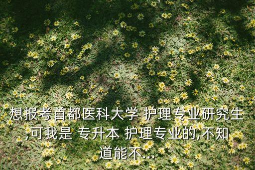 想報考首都醫(yī)科大學(xué) 護(hù)理專業(yè)研究生,可我是 專升本 護(hù)理專業(yè)的,不知道能不...