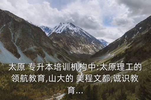 太原 專升本培訓(xùn)機(jī)構(gòu)中:太原理工的領(lǐng)航教育,山大的 美程文都,誠(chéng)識(shí)教育...