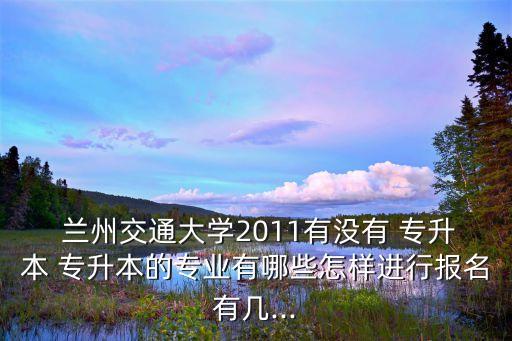  蘭州交通大學(xué)2011有沒有 專升本 專升本的專業(yè)有哪些怎樣進(jìn)行報(bào)名有幾...