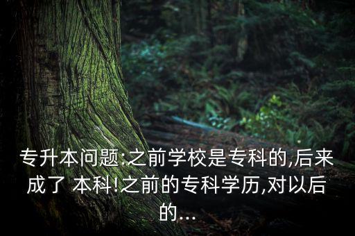 專升本問題:之前學(xué)校是?？频?后來成了 本科!之前的?？茖W(xué)歷,對以后的...