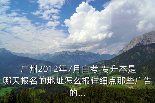  廣州2012年7月自考 專升本是哪天報名的地址怎么報詳細點那些廣告的...