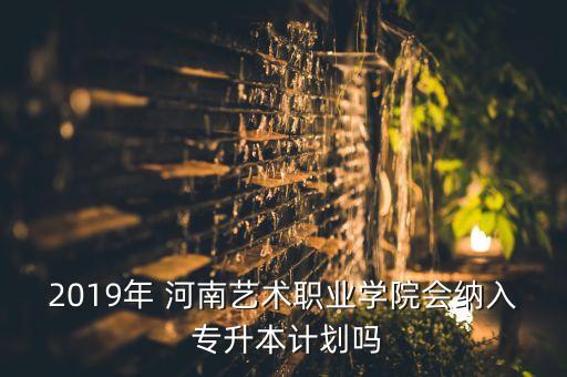 2019年 河南藝術(shù)職業(yè)學院會納入 專升本計劃嗎