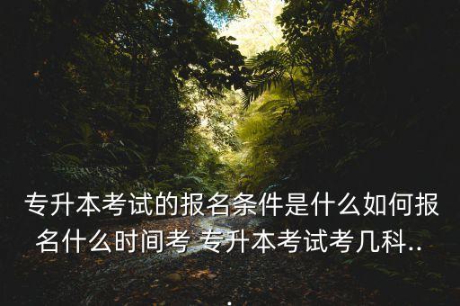  專升本考試的報名條件是什么如何報名什么時間考 專升本考試考幾科...