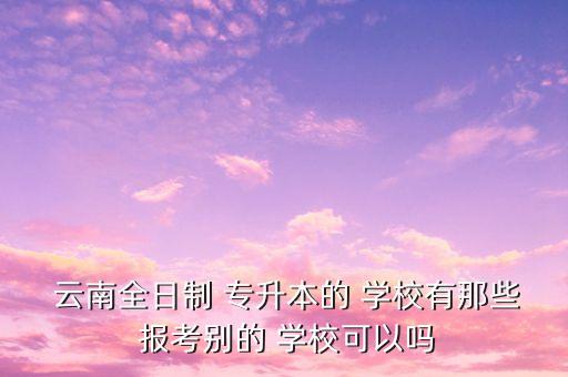  云南全日制 專升本的 學(xué)校有那些 報(bào)考別的 學(xué)?？梢詥? class=