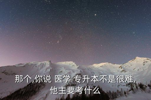 那個,你說 醫(yī)學(xué) 專升本不是很難,他主要考什么