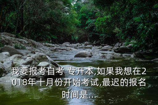 我要報考自考 專升本,如果我想在2018年十月份開始考試,最遲的報名時間是...