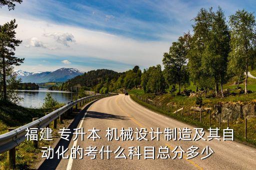  福建 專升本 機械設計制造及其自動化的考什么科目總分多少