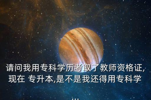 請(qǐng)問(wèn)我用?？茖W(xué)歷考取了教師資格證,現(xiàn)在 專升本,是不是我還得用專科學(xué)...
