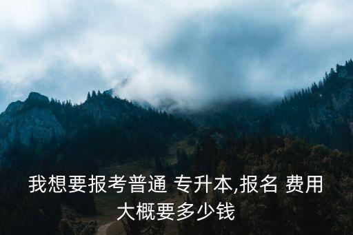 我想要報考普通 專升本,報名 費(fèi)用大概要多少錢