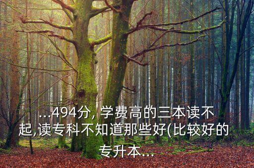 ...494分, 學(xué)費高的三本讀不起,讀專科不知道那些好(比較好的 專升本...