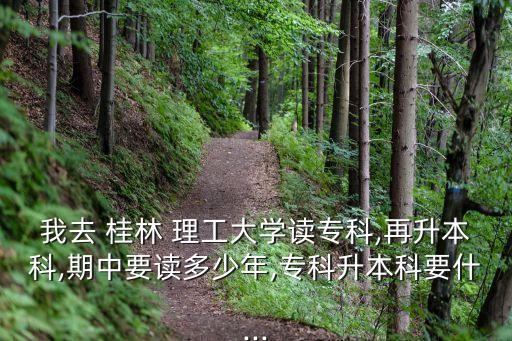 我去 桂林 理工大學讀?？?再升本科,期中要讀多少年,專科升本科要什...
