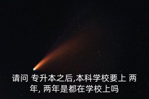 請問 專升本之后,本科學校要上 兩年, 兩年是都在學校上嗎