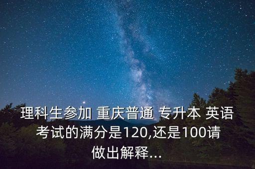 理科生參加 重慶普通 專升本 英語 考試的滿分是120,還是100請(qǐng)做出解釋...