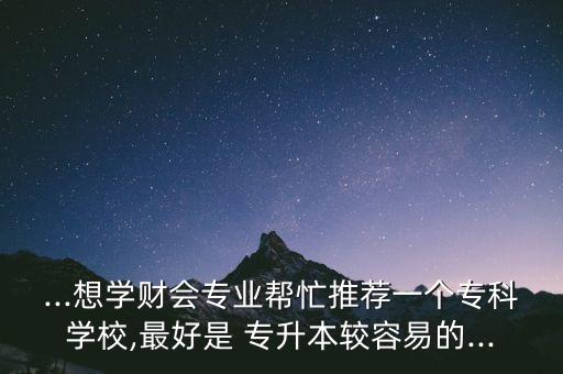 ...想學(xué)財(cái)會(huì)專業(yè)幫忙推薦一個(gè)專科學(xué)校,最好是 專升本較容易的...