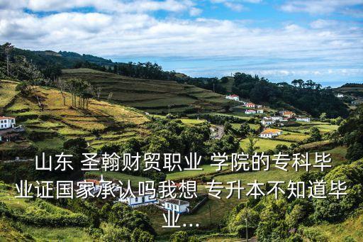  山東 圣翰財(cái)貿(mào)職業(yè) 學(xué)院的?？飘厴I(yè)證國(guó)家承認(rèn)嗎我想 專升本不知道畢業(yè)...