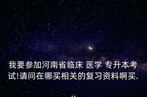 我要參加河南省臨床 醫(yī)學 專升本考試!請問在哪買相關的復習資料啊買...