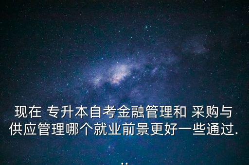 現(xiàn)在 專升本自考金融管理和 采購(gòu)與供應(yīng)管理哪個(gè)就業(yè)前景更好一些通過(guò)...
