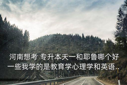  河南想考 專升本天一和耶魯哪個好一些我學(xué)的是教育學(xué)心理學(xué)和英語...