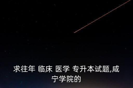 求往年 臨床 醫(yī)學 專升本試題,咸寧學院的
