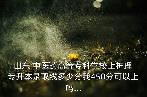  山東 中醫(yī)藥高等?？茖W校上護理 專升本錄取線多少分我450分可以上嗎...