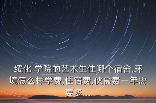  綏化 學(xué)院的藝術(shù)生住哪個(gè)宿舍,環(huán)境怎么樣學(xué)費(fèi),住宿費(fèi),伙食費(fèi)一年需要多...