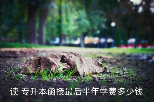 讀 專升本函授最后半年學(xué)費(fèi)多少錢