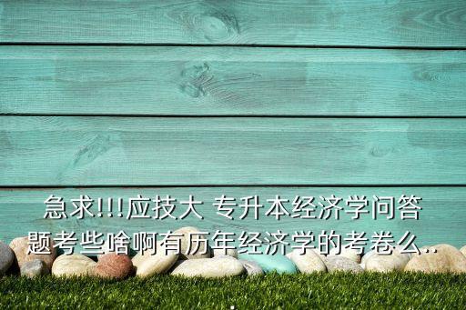 急求!!!應(yīng)技大 專升本經(jīng)濟學(xué)問答題考些啥啊有歷年經(jīng)濟學(xué)的考卷么...