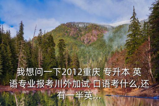 我想問(wèn)一下2012重慶 專(zhuān)升本 英語(yǔ)專(zhuān)業(yè)報(bào)考川外加試 口語(yǔ)考什么,還有一半英...