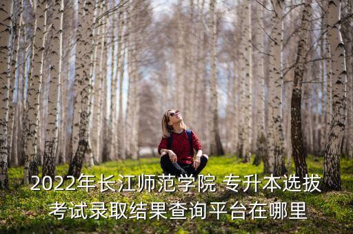 2022年長江師范學院 專升本選拔 考試錄取結果查詢平臺在哪里
