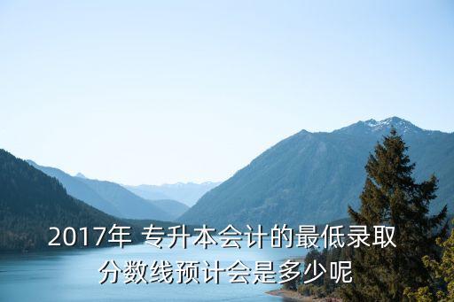 2017年 專升本會(huì)計(jì)的最低錄取 分?jǐn)?shù)線預(yù)計(jì)會(huì)是多少呢