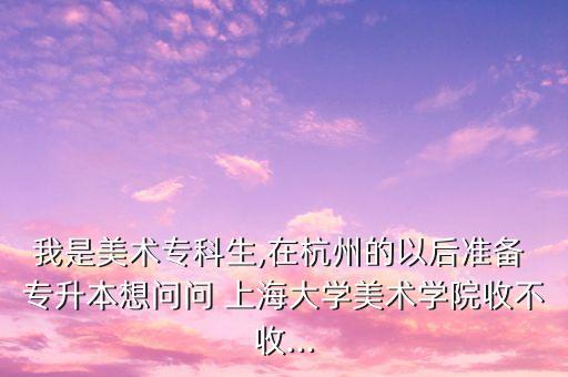 我是美術(shù)?？粕?在杭州的以后準(zhǔn)備 專升本想問問 上海大學(xué)美術(shù)學(xué)院收不收...