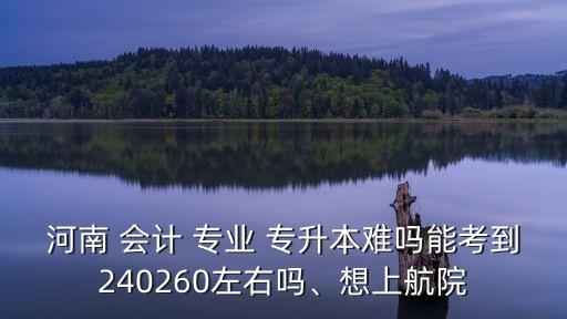河南 會(huì)計(jì) 專業(yè) 專升本難嗎能考到240260左右嗎、想上航院