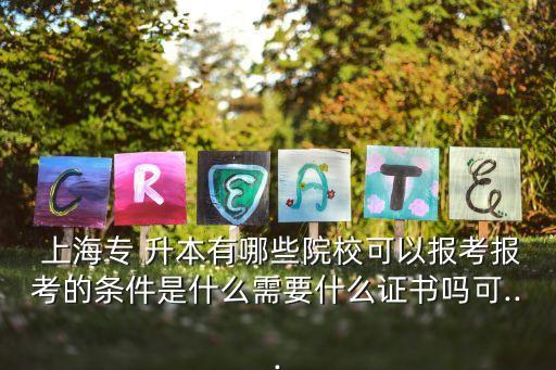  上海專 升本有哪些院?？梢詧?bào)考報(bào)考的條件是什么需要什么證書嗎可...
