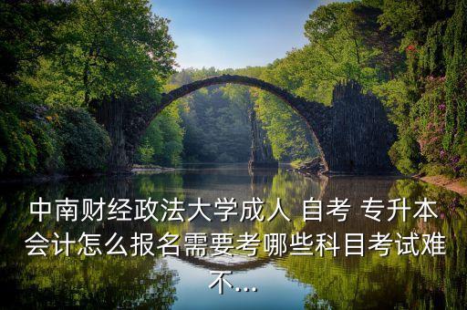 中南財(cái)經(jīng)政法大學(xué)成人 自考 專升本 會計(jì)怎么報(bào)名需要考哪些科目考試難不...