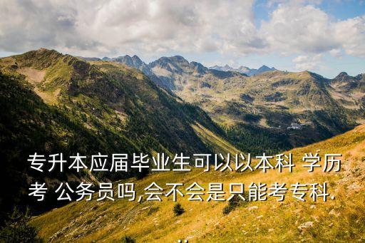  專升本應(yīng)屆畢業(yè)生可以以本科 學(xué)歷考 公務(wù)員嗎,會不會是只能考?？?..
