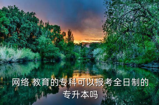  網(wǎng)絡(luò) 教育的專(zhuān)科可以報(bào)考全日制的 專(zhuān)升本嗎