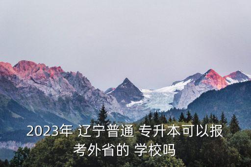 2023年 遼寧普通 專升本可以報考外省的 學(xué)校嗎