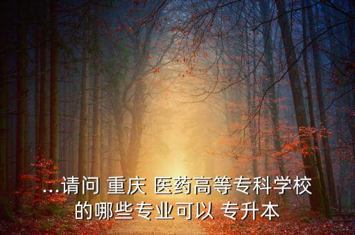 ...請問 重慶 醫(yī)藥高等專科學校的哪些專業(yè)可以 專升本