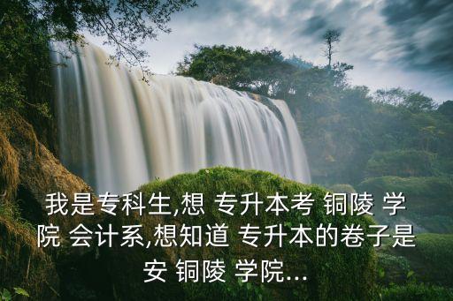 我是?？粕?想 專升本考 銅陵 學(xué)院 會(huì)計(jì)系,想知道 專升本的卷子是安 銅陵 學(xué)院...