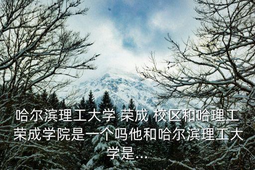 哈爾濱理工大學 榮成 校區(qū)和哈理工 榮成學院是一個嗎他和哈爾濱理工大學是...