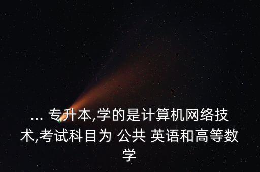 ... 專升本,學(xué)的是計(jì)算機(jī)網(wǎng)絡(luò)技術(shù),考試科目為 公共 英語和高等數(shù)學(xué)