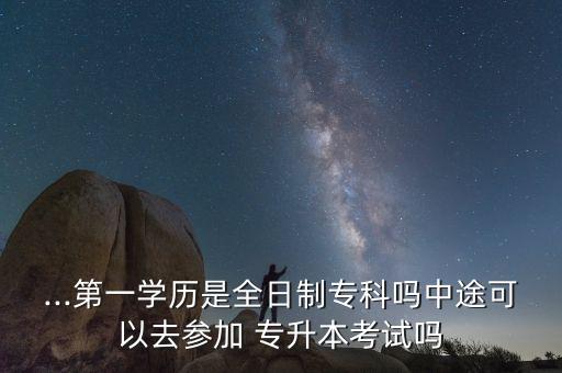 ...第一學歷是全日制專科嗎中途可以去參加 專升本考試嗎