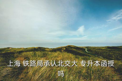 上海 鐵路局承認(rèn)北交大 專升本函授嗎