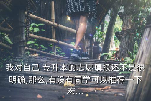 我對自己 專升本的志愿填報還不是很明確,那么,有沒有同學可以推薦一下宏...