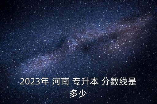 2023年 河南 專升本 分?jǐn)?shù)線是多少