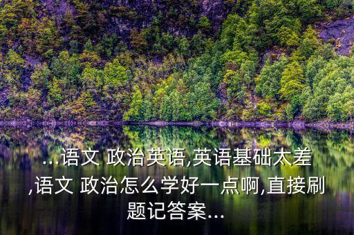 ...語文 政治英語,英語基礎(chǔ)太差,語文 政治怎么學(xué)好一點(diǎn)啊,直接刷題記答案...