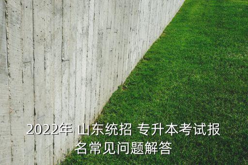 2022年 山東統(tǒng)招 專升本考試報名常見問題解答